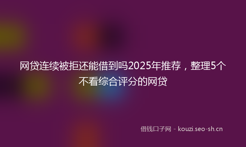 网贷连续被拒还能借到吗2025年推荐，整理5个不看综合评分的网贷