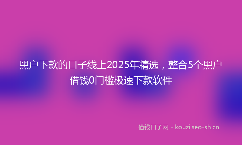 黑户下款的口子线上2025年精选，整合5个黑户借钱0门槛极速下款软件