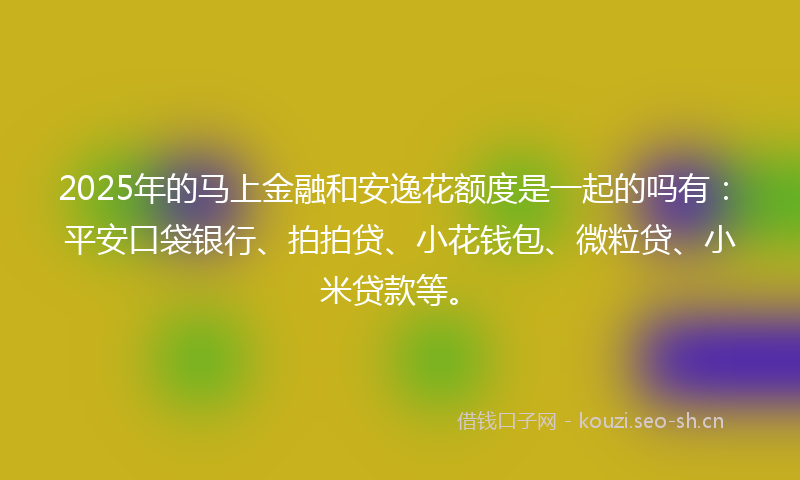 2025年的马上金融和安逸花额度是一起的吗有：平安口袋银行、拍拍贷、小花钱包、微粒贷、小米贷款等。