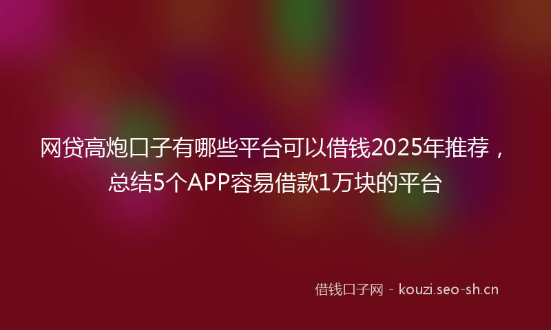 网贷高炮口子有哪些平台可以借钱2025年推荐，总结5个APP容易借款1万块的平台