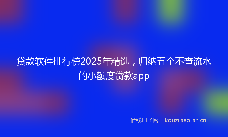 贷款软件排行榜2025年精选，归纳五个不查流水的小额度贷款app