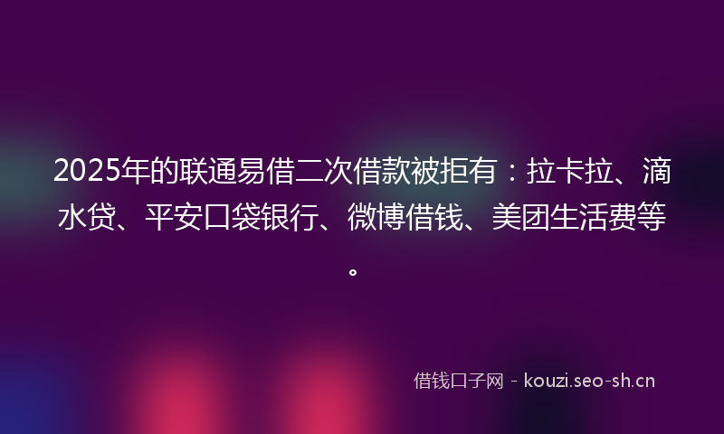 2025年的联通易借二次借款被拒有：拉卡拉、滴水贷、平安口袋银行、微博借钱、美团生活费等。
