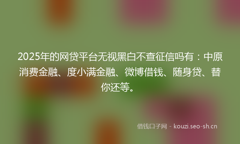 2025年的网贷平台无视黑白不查征信吗有：中原消费金融、度小满金融、微博借钱、随身贷、替你还等。