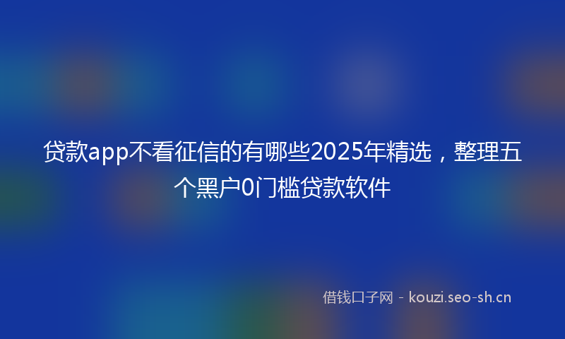 贷款app不看征信的有哪些2025年精选，整理五个黑户0门槛贷款软件