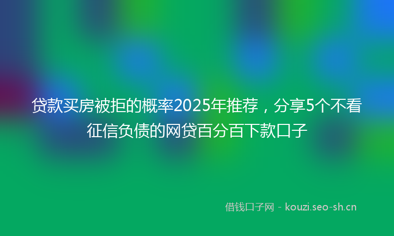 贷款买房被拒的概率2025年推荐，分享5个不看征信负债的网贷百分百下款口子