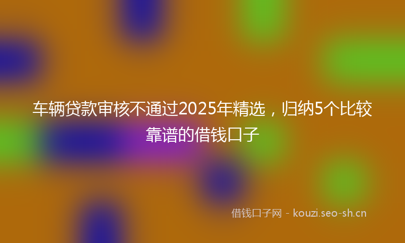 车辆贷款审核不通过2025年精选，归纳5个比较靠谱的借钱口子