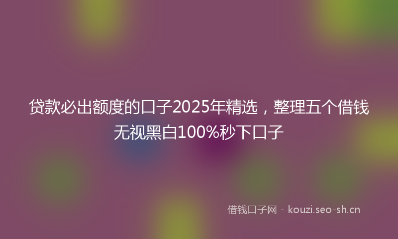 贷款必出额度的口子2025年精选，整理五个借钱无视黑白100%秒下口子