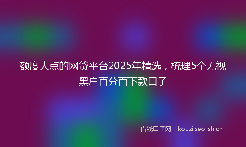 额度大点的网贷平台2025年精选，梳理5个无视黑户百分百下款口子