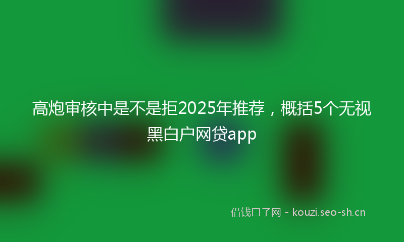 高炮审核中是不是拒2025年推荐，概括5个无视黑白户网贷app