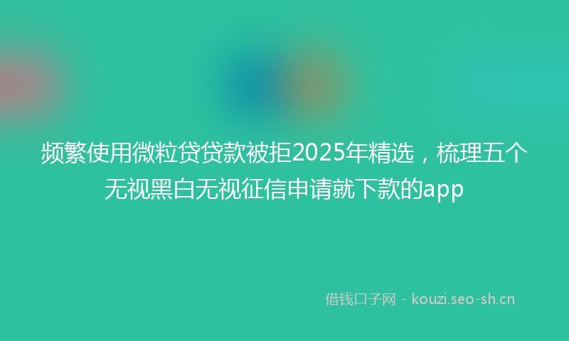 频繁使用微粒贷贷款被拒2025年精选，梳理五个无视黑白无视征信申请就下款的app