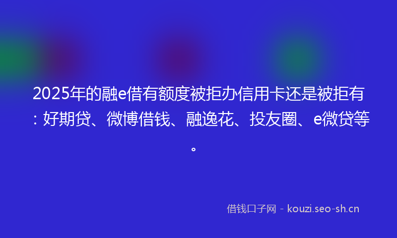 2025年的融e借有额度被拒办信用卡还是被拒有：好期贷、微博借钱、融逸花、投友圈、e微贷等。