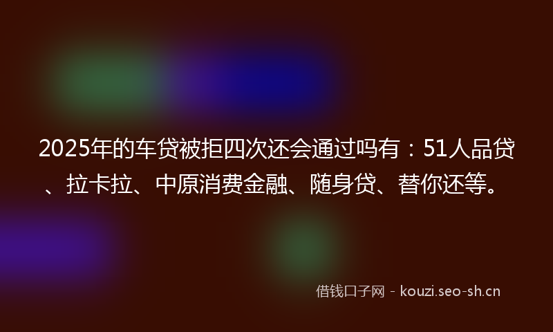 2025年的车贷被拒四次还会通过吗有：51人品贷、拉卡拉、中原消费金融、随身贷、替你还等。