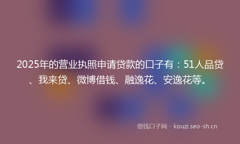 2025年的营业执照申请贷款的口子有：51人品贷、我来贷、微博借钱、融逸花、安逸花等。