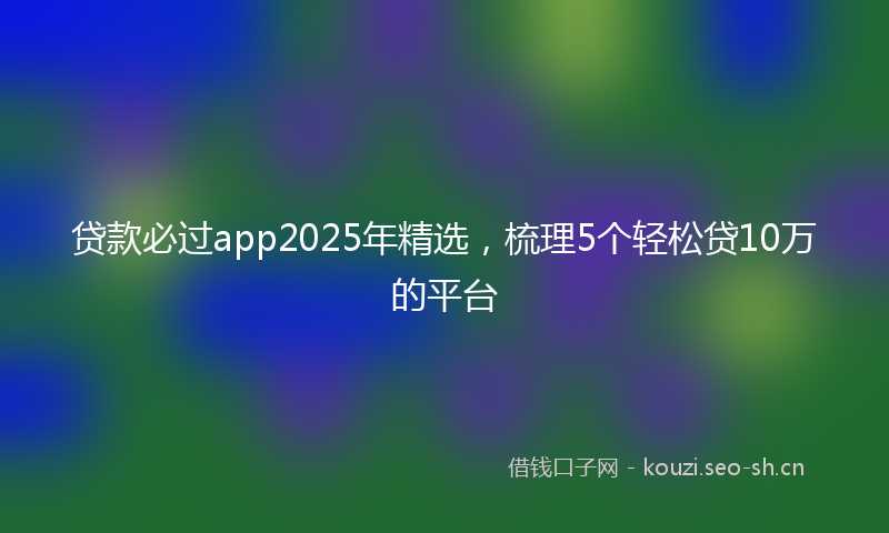 贷款必过app2025年精选，梳理5个轻松贷10万的平台