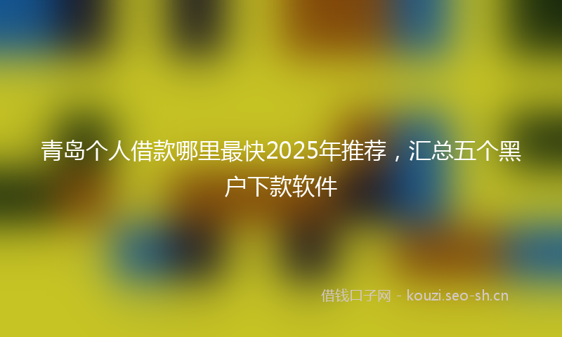 青岛个人借款哪里最快2025年推荐，汇总五个黑户下款软件