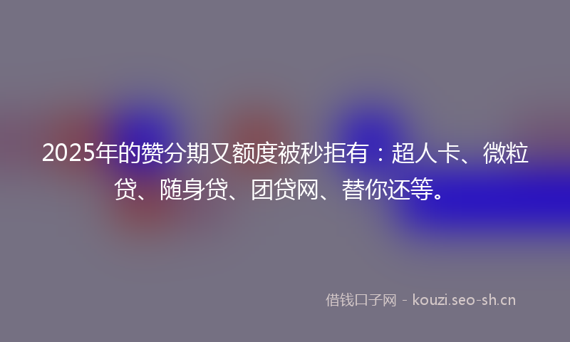 2025年的赞分期又额度被秒拒有：超人卡、微粒贷、随身贷、团贷网、替你还等。