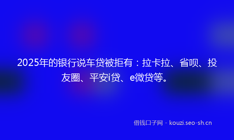 2025年的银行说车贷被拒有：拉卡拉、省呗、投友圈、平安i贷、e微贷等。