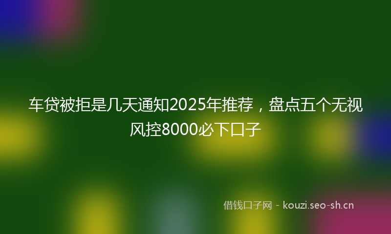 车贷被拒是几天通知2025年推荐，盘点五个无视风控8000必下口子