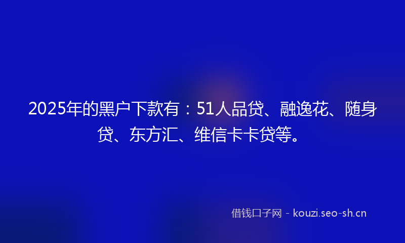 2025年的黑户下款有：51人品贷、融逸花、随身贷、东方汇、维信卡卡贷等。