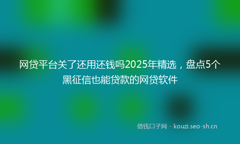 网贷平台关了还用还钱吗2025年精选，盘点5个黑征信也能贷款的网贷软件