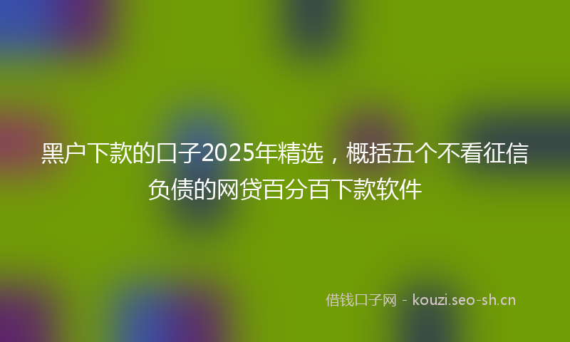 黑户下款的口子2025年精选，概括五个不看征信负债的网贷百分百下款软件