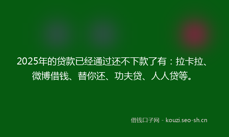 2025年的贷款已经通过还不下款了有：拉卡拉、微博借钱、替你还、功夫贷、人人贷等。