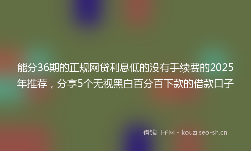 能分36期的正规网贷利息低的没有手续费的2025年推荐，分享5个无视黑白百分百下款的借款口子