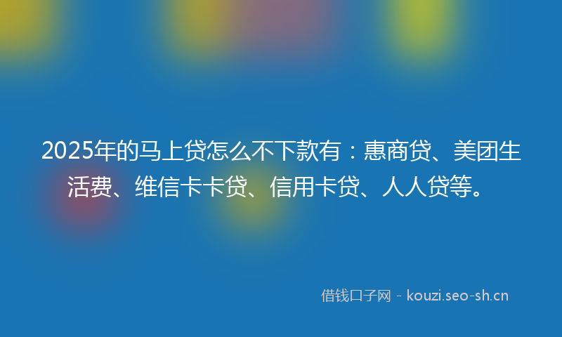 2025年的马上贷怎么不下款有：惠商贷、美团生活费、维信卡卡贷、信用卡贷、人人贷等。