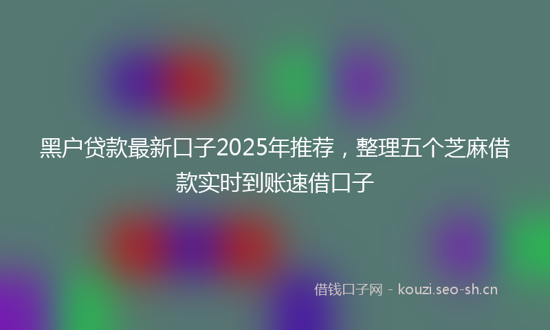黑户贷款最新口子2025年推荐，整理五个芝麻借款实时到账速借口子