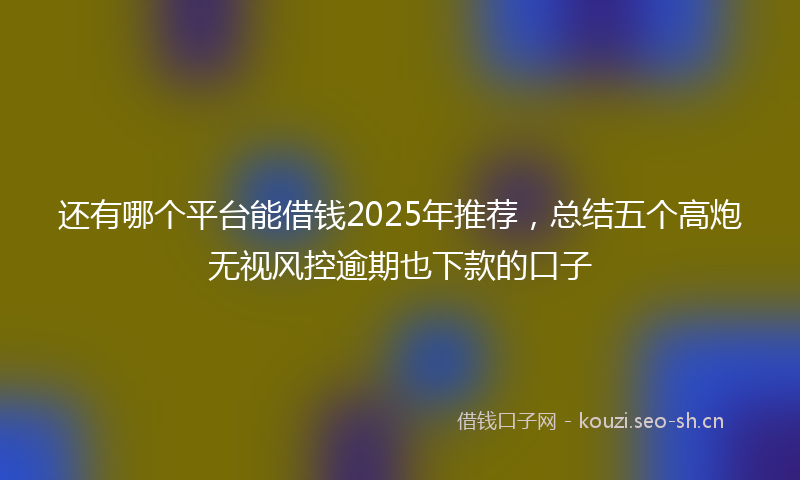 还有哪个平台能借钱2025年推荐，总结五个高炮无视风控逾期也下款的口子
