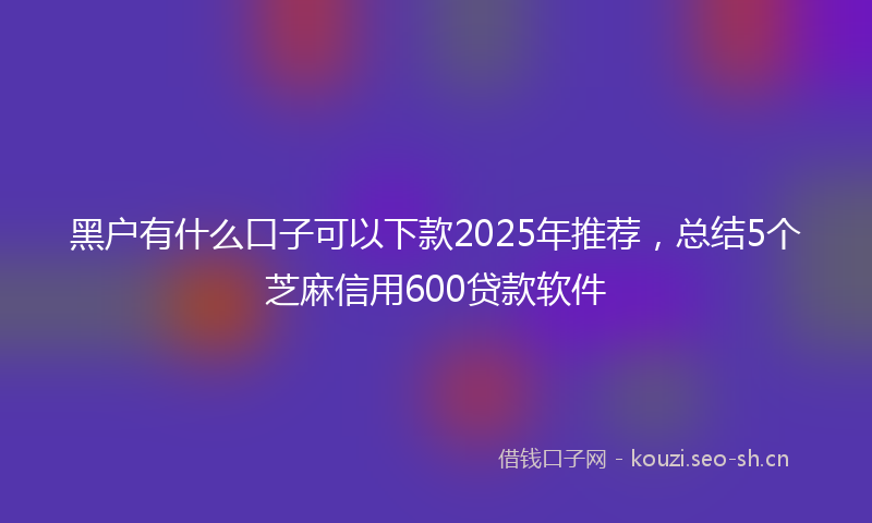 黑户有什么口子可以下款2025年推荐，总结5个芝麻信用600贷款软件