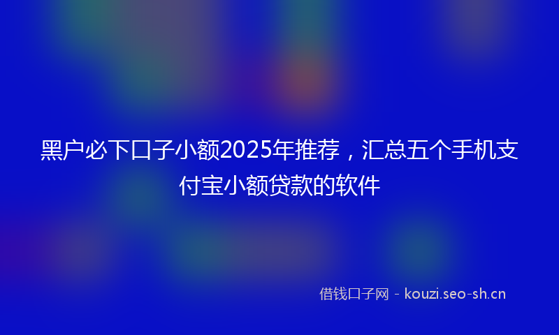 黑户必下口子小额2025年推荐，汇总五个手机支付宝小额贷款的软件