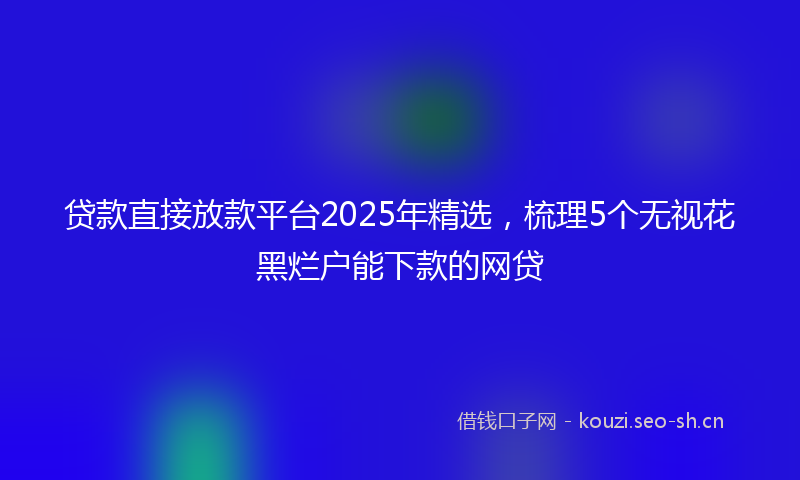 贷款直接放款平台2025年精选，梳理5个无视花黑烂户能下款的网贷