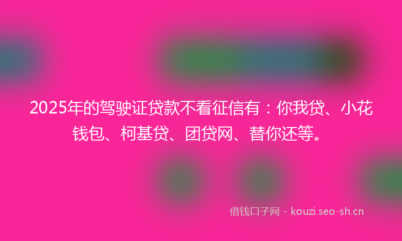 2025年的驾驶证贷款不看征信有：你我贷、小花钱包、柯基贷、团贷网、替你还等。