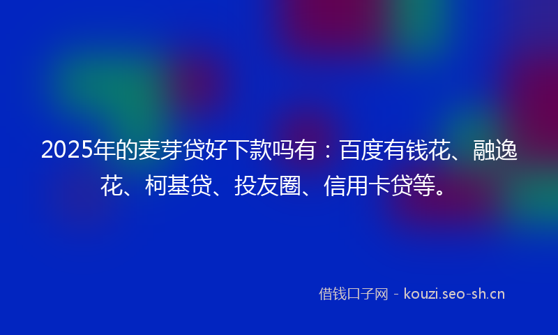 2025年的麦芽贷好下款吗有：百度有钱花、融逸花、柯基贷、投友圈、信用卡贷等。