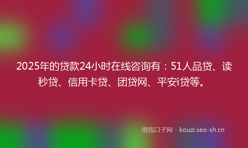 2025年的贷款24小时在线咨询有：51人品贷、读秒贷、信用卡贷、团贷网、平安i贷等。
