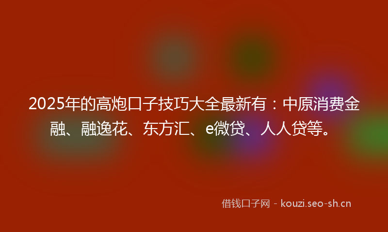 2025年的高炮口子技巧大全最新有：中原消费金融、融逸花、东方汇、e微贷、人人贷等。