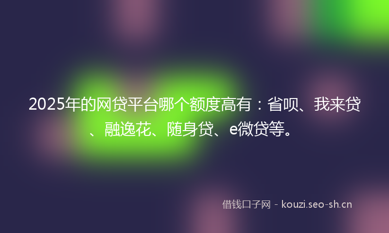 2025年的网贷平台哪个额度高有：省呗、我来贷、融逸花、随身贷、e微贷等。