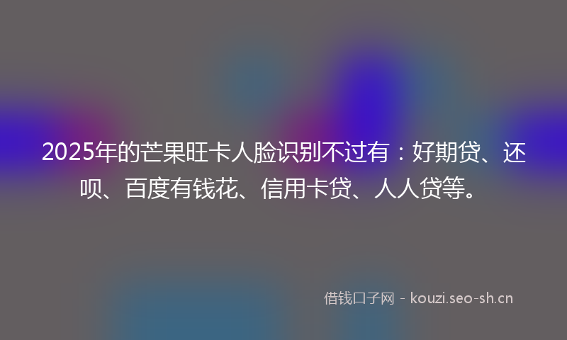2025年的芒果旺卡人脸识别不过有：好期贷、还呗、百度有钱花、信用卡贷、人人贷等。