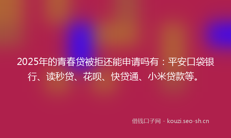 2025年的青春贷被拒还能申请吗有：平安口袋银行、读秒贷、花呗、快贷通、小米贷款等。