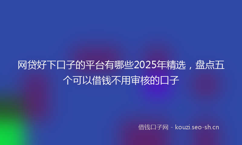 网贷好下口子的平台有哪些2025年精选，盘点五个可以借钱不用审核的口子