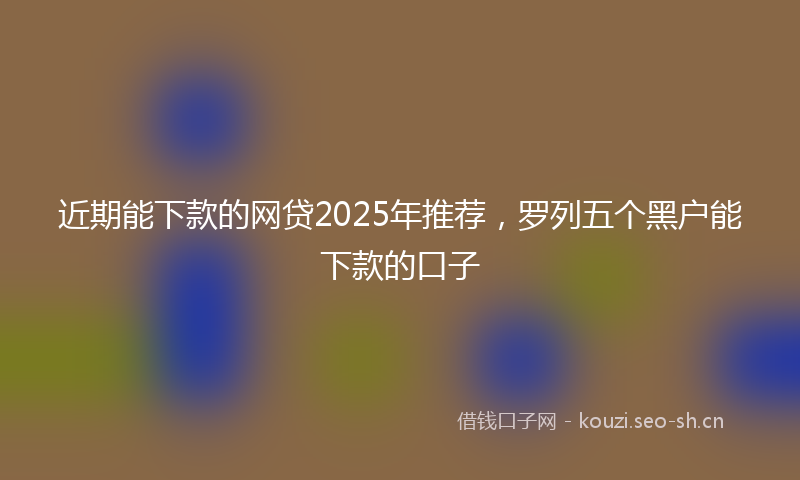 近期能下款的网贷2025年推荐，罗列五个黑户能下款的口子