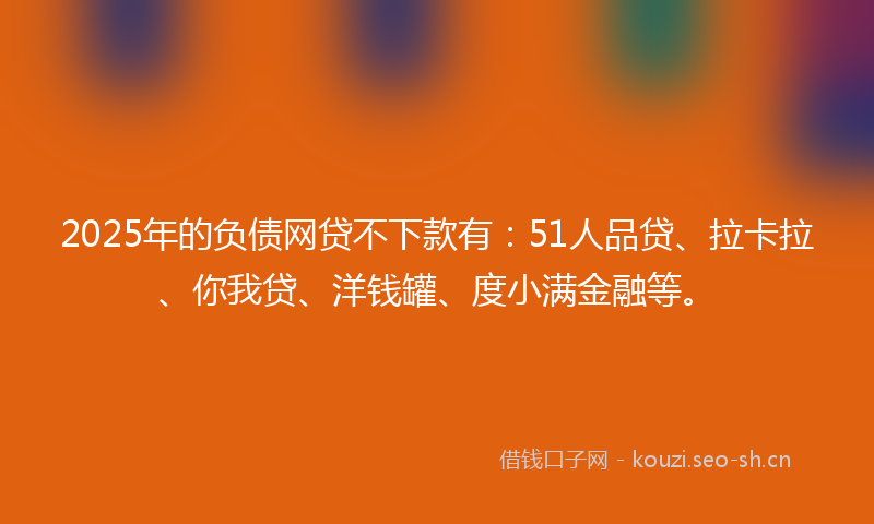 2025年的负债网贷不下款有：51人品贷、拉卡拉、你我贷、洋钱罐、度小满金融等。