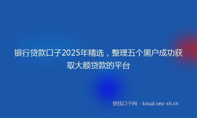 银行贷款口子2025年精选，整理五个黑户成功获取大额贷款的平台