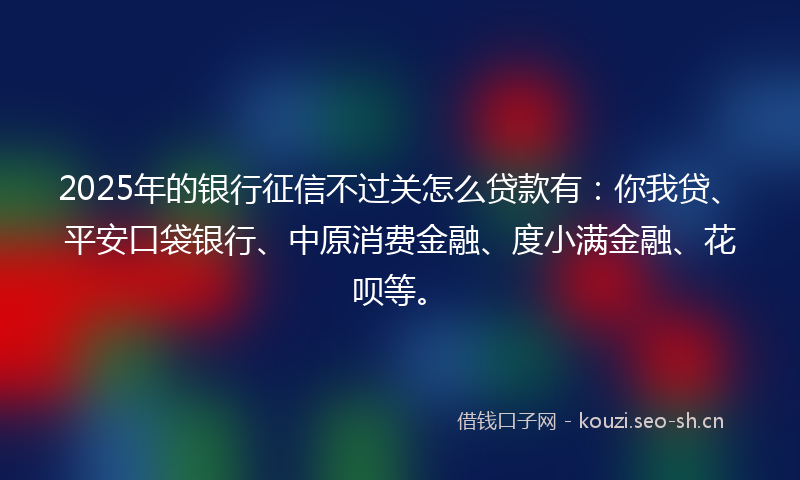 2025年的银行征信不过关怎么贷款有：你我贷、平安口袋银行、中原消费金融、度小满金融、花呗等。