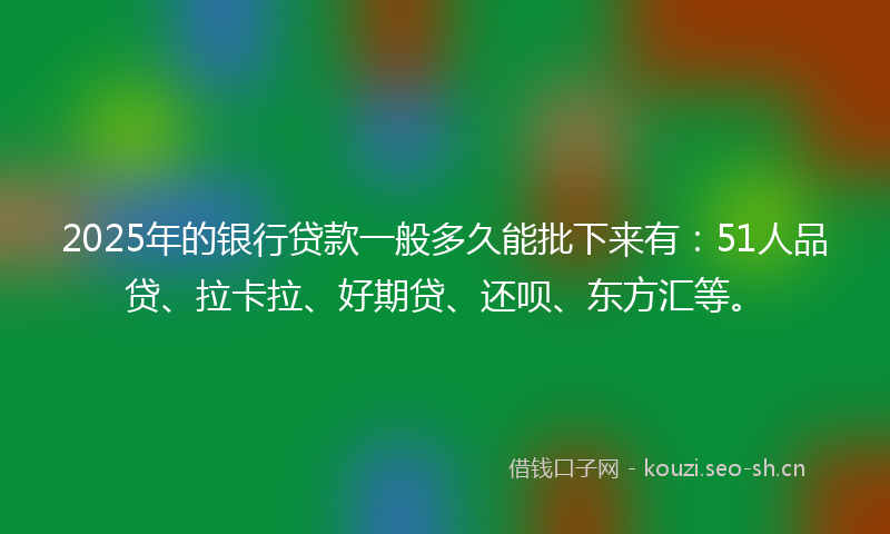 2025年的银行贷款一般多久能批下来有：51人品贷、拉卡拉、好期贷、还呗、东方汇等。
