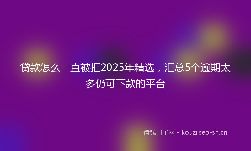 贷款怎么一直被拒2025年精选，汇总5个逾期太多仍可下款的平台