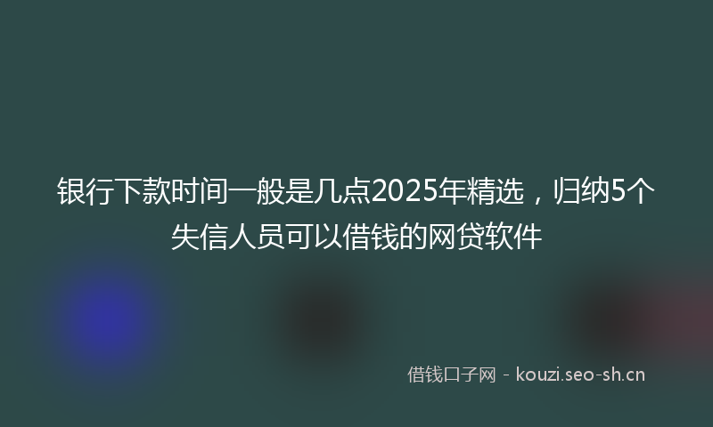 银行下款时间一般是几点2025年精选，归纳5个失信人员可以借钱的网贷软件