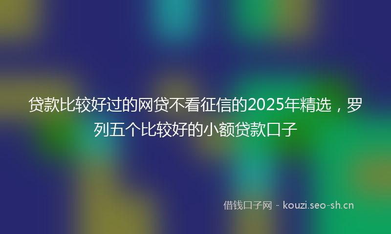 贷款比较好过的网贷不看征信的2025年精选，罗列五个比较好的小额贷款口子