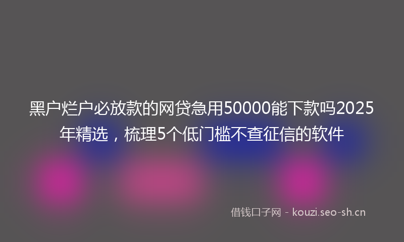 黑户烂户必放款的网贷急用50000能下款吗2025年精选，梳理5个低门槛不查征信的软件